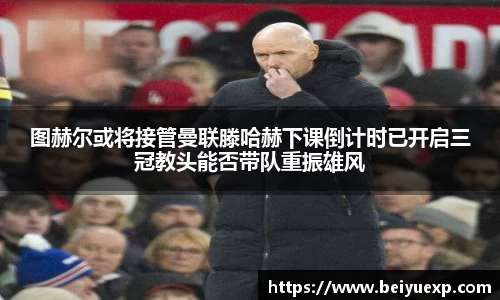 图赫尔或将接管曼联滕哈赫下课倒计时已开启三冠教头能否带队重振雄风