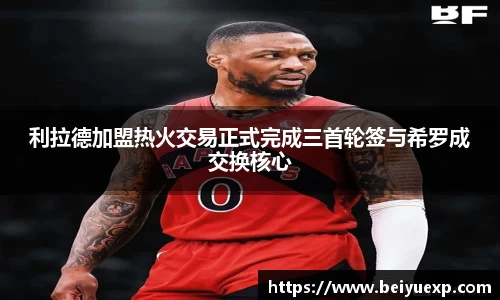利拉德加盟热火交易正式完成三首轮签与希罗成交换核心